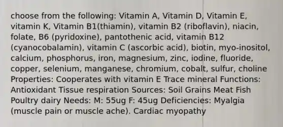 choose from the following: Vitamin A, Vitamin D, Vitamin E, vitamin K, Vitamin B1(thiamin), vitamin B2 (riboflavin), niacin, folate, B6 (pyridoxine), pantothenic acid, vitamin B12 (cyanocobalamin), vitamin C (ascorbic acid), biotin, myo-inositol, calcium, phosphorus, iron, magnesium, zinc, iodine, fluoride, copper, selenium, manganese, chromium, cobalt, sulfur, choline Properties: Cooperates with vitamin E Trace mineral Functions: Antioxidant Tissue respiration Sources: Soil Grains Meat Fish Poultry dairy Needs: M: 55ug F: 45ug Deficiencies: Myalgia (muscle pain or muscle ache). Cardiac myopathy