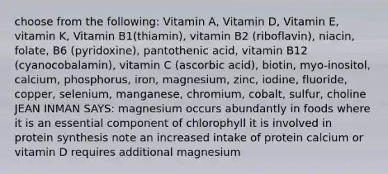 choose from the following: Vitamin A, Vitamin D, Vitamin E, vitamin K, Vitamin B1(thiamin), vitamin B2 (riboflavin), niacin, folate, B6 (pyridoxine), pantothenic acid, vitamin B12 (cyanocobalamin), vitamin C (ascorbic acid), biotin, myo-inositol, calcium, phosphorus, iron, magnesium, zinc, iodine, fluoride, copper, selenium, manganese, chromium, cobalt, sulfur, choline JEAN INMAN SAYS: magnesium occurs abundantly in foods where it is an essential component of chlorophyll it is involved in protein synthesis note an increased intake of protein calcium or vitamin D requires additional magnesium