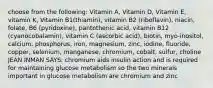 choose from the following: Vitamin A, Vitamin D, Vitamin E, vitamin K, Vitamin B1(thiamin), vitamin B2 (riboflavin), niacin, folate, B6 (pyridoxine), pantothenic acid, vitamin B12 (cyanocobalamin), vitamin C (ascorbic acid), biotin, myo-inositol, calcium, phosphorus, iron, magnesium, zinc, iodine, fluoride, copper, selenium, manganese, chromium, cobalt, sulfur, choline JEAN INMAN SAYS: chromium aids insulin action and is required for maintaining glucose metabolism so the two minerals important in glucose metabolism are chromium and zinc