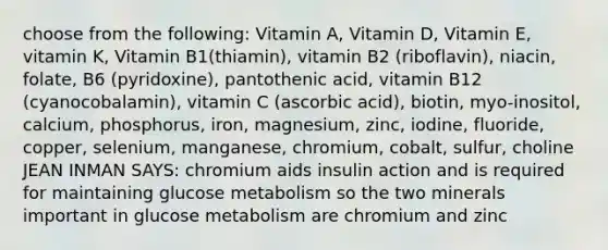 choose from the following: Vitamin A, Vitamin D, Vitamin E, vitamin K, Vitamin B1(thiamin), vitamin B2 (riboflavin), niacin, folate, B6 (pyridoxine), pantothenic acid, vitamin B12 (cyanocobalamin), vitamin C (ascorbic acid), biotin, myo-inositol, calcium, phosphorus, iron, magnesium, zinc, iodine, fluoride, copper, selenium, manganese, chromium, cobalt, sulfur, choline JEAN INMAN SAYS: chromium aids insulin action and is required for maintaining glucose metabolism so the two minerals important in glucose metabolism are chromium and zinc