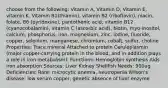 choose from the following: Vitamin A, Vitamin D, Vitamin E, vitamin K, Vitamin B1(thiamin), vitamin B2 (riboflavin), niacin, folate, B6 (pyridoxine), pantothenic acid, vitamin B12 (cyanocobalamin), vitamin C (ascorbic acid), biotin, myo-inositol, calcium, phosphorus, iron, magnesium, zinc, iodine, fluoride, copper, selenium, manganese, chromium, cobalt, sulfur, choline Properties: Trace mineral Attached to protein Ceruloplasmin (major copper-carrying protein in the blood, and in addition plays a role in iron metabolism). Functions: Hemoglobin synthesis Aids iron absorption Sources: Liver Kidney Shellfish Needs: 900ug Deficiencies: Rare: microcytic anemia, neutropenia Wilson's disease: low serum copper, genetic absence of liver enzyme