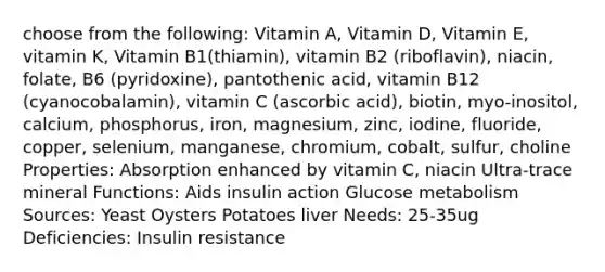 choose from the following: Vitamin A, Vitamin D, Vitamin E, vitamin K, Vitamin B1(thiamin), vitamin B2 (riboflavin), niacin, folate, B6 (pyridoxine), pantothenic acid, vitamin B12 (cyanocobalamin), vitamin C (ascorbic acid), biotin, myo-inositol, calcium, phosphorus, iron, magnesium, zinc, iodine, fluoride, copper, selenium, manganese, chromium, cobalt, sulfur, choline Properties: Absorption enhanced by vitamin C, niacin Ultra-trace mineral Functions: Aids insulin action Glucose metabolism Sources: Yeast Oysters Potatoes liver Needs: 25-35ug Deficiencies: Insulin resistance