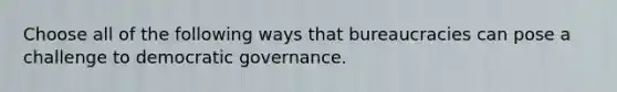 Choose all of the following ways that bureaucracies can pose a challenge to democratic governance.