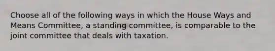 Choose all of the following ways in which the House Ways and Means Committee, a standing committee, is comparable to the joint committee that deals with taxation.