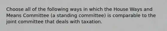 Choose all of the following ways in which the House Ways and Means Committee (a standing committee) is comparable to the joint committee that deals with taxation.