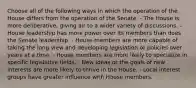 Choose all of the following ways in which the operation of the House differs from the operation of the Senate. - The House is more deliberative, giving air to a wider variety of discussions. - House leadership has more power over its members than does the Senate leadership. - House members are more capable of taking the long view and developing legislation or policies over years at a time. - House members are more likely to specialize in specific legislative fields. - New ideas or the goals of new interests are more likely to thrive in the House. - Local interest groups have greater influence with House members.