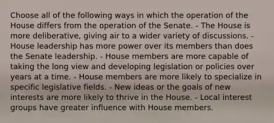 Choose all of the following ways in which the operation of the House differs from the operation of the Senate. - The House is more deliberative, giving air to a wider variety of discussions. - House leadership has more power over its members than does the Senate leadership. - House members are more capable of taking the long view and developing legislation or policies over years at a time. - House members are more likely to specialize in specific legislative fields. - New ideas or the goals of new interests are more likely to thrive in the House. - Local interest groups have greater influence with House members.