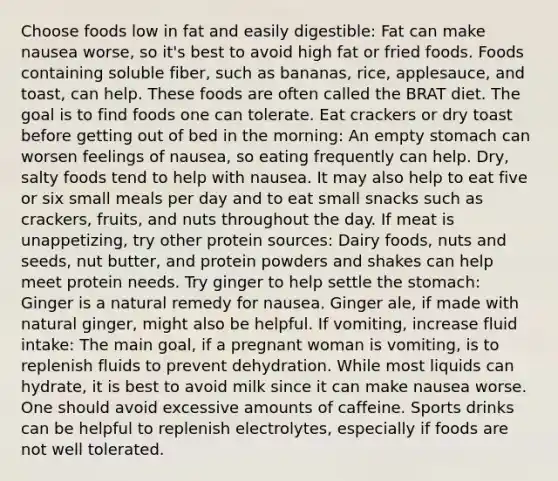 Choose foods low in fat and easily digestible: Fat can make nausea worse, so it's best to avoid high fat or fried foods. Foods containing soluble fiber, such as bananas, rice, applesauce, and toast, can help. These foods are often called the BRAT diet. The goal is to find foods one can tolerate. Eat crackers or dry toast before getting out of bed in the morning: An empty stomach can worsen feelings of nausea, so eating frequently can help. Dry, salty foods tend to help with nausea. It may also help to eat five or six small meals per day and to eat small snacks such as crackers, fruits, and nuts throughout the day. If meat is unappetizing, try other protein sources: Dairy foods, nuts and seeds, nut butter, and protein powders and shakes can help meet protein needs. Try ginger to help settle the stomach: Ginger is a natural remedy for nausea. Ginger ale, if made with natural ginger, might also be helpful. If vomiting, increase fluid intake: The main goal, if a pregnant woman is vomiting, is to replenish fluids to prevent dehydration. While most liquids can hydrate, it is best to avoid milk since it can make nausea worse. One should avoid excessive amounts of caffeine. Sports drinks can be helpful to replenish electrolytes, especially if foods are not well tolerated.