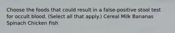 Choose the foods that could result in a false-positive stool test for occult blood. (Select all that apply.) Cereal Milk Bananas Spinach Chicken Fish