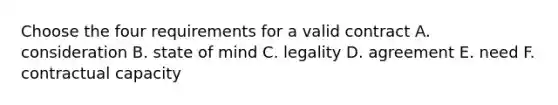 Choose the four requirements for a valid contract A. consideration B. state of mind C. legality D. agreement E. need F. contractual capacity