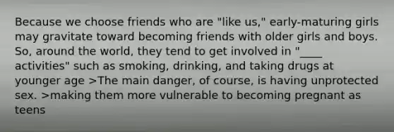 Because we choose friends who are "like us," early-maturing girls may gravitate toward becoming friends with older girls and boys. So, around the world, they tend to get involved in "____ activities" such as smoking, drinking, and taking drugs at younger age >The main danger, of course, is having unprotected sex. >making them more vulnerable to becoming pregnant as teens