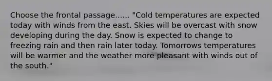 Choose the frontal passage...... "Cold temperatures are expected today with winds from the east. Skies will be overcast with snow developing during the day. Snow is expected to change to freezing rain and then rain later today. Tomorrows temperatures will be warmer and the weather more pleasant with winds out of the south."