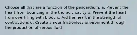 Choose all that are a function of the pericardium. a. Prevent the heart from bouncing in the thoracic cavity b. Prevent the heart from overfilling with blood c. Aid the heart in the strength of contractions d. Create a near-frictionless environment through the production of serous fluid