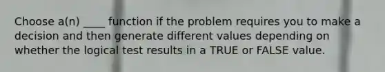 Choose a(n) ____ function if the problem requires you to make a decision and then generate different values depending on whether the logical test results in a TRUE or FALSE value.