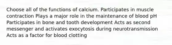 Choose all of the functions of calcium. Participates in muscle contraction Plays a major role in the maintenance of blood pH Participates in bone and tooth development Acts as second messenger and activates exocytosis during neurotransmission Acts as a factor for blood clotting