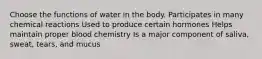 Choose the functions of water in the body. Participates in many chemical reactions Used to produce certain hormones Helps maintain proper blood chemistry Is a major component of saliva, sweat, tears, and mucus