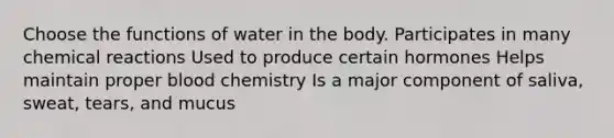 Choose the functions of water in the body. Participates in many chemical reactions Used to produce certain hormones Helps maintain proper blood chemistry Is a major component of saliva, sweat, tears, and mucus