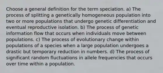 Choose a general definition for the term speciation. a) The process of splitting a genetically homogeneous population into two or more populations that undergo genetic differentiation and eventual reproductive isolation. b) The process of genetic information flow that occurs when individuals move between populations. c) The process of evolutionary change within populations of a species when a large population undergoes a drastic but temporary reduction in numbers. d) The process of significant random fluctuations in allele frequencies that occurs over time within a population.