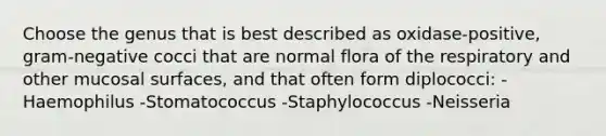 Choose the genus that is best described as oxidase-positive, gram-negative cocci that are normal flora of the respiratory and other mucosal surfaces, and that often form diplococci: -Haemophilus -Stomatococcus -Staphylococcus -Neisseria