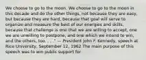 We choose to go to the moon. We choose to go to the moon in this decade and do the other things, not because they are easy, but because they are hard, because that goal will serve to organize and measure the best of our energies and skills, because that challenge is one that we are willing to accept, one we are unwilling to postpone, and one which we intend to win, and the others, too. . . ." — President John F. Kennedy, speech at Rice University, September 12, 1962 The main purpose of this speech was to win public support for