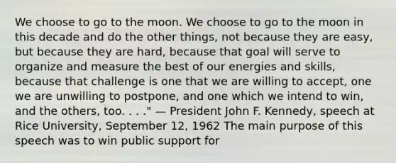 We choose to go to the moon. We choose to go to the moon in this decade and do the other things, not because they are easy, but because they are hard, because that goal will serve to organize and measure the best of our energies and skills, because that challenge is one that we are willing to accept, one we are unwilling to postpone, and one which we intend to win, and the others, too. . . ." — President John F. Kennedy, speech at Rice University, September 12, 1962 The main purpose of this speech was to win public support for