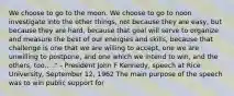 We choose to go to the moon. We choose to go to noon investigate into the other things, not because they are easy, but because they are hard, because that goal will serve to organize and measure the best of our energies and skills, because that challenge is one that we are willing to accept, one we are unwilling to postpone, and one which we intend to win, and the others, too... ." - President John F Kennedy, speech at Rice University, September 12, 1962 The main purpose of the speech was to win public support for