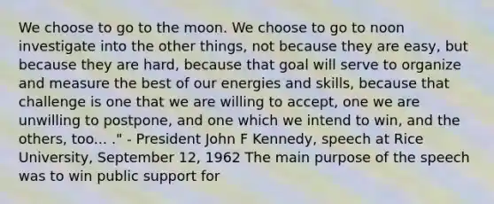 We choose to go to the moon. We choose to go to noon investigate into the other things, not because they are easy, but because they are hard, because that goal will serve to organize and measure the best of our energies and skills, because that challenge is one that we are willing to accept, one we are unwilling to postpone, and one which we intend to win, and the others, too... ." - President John F Kennedy, speech at Rice University, September 12, 1962 The main purpose of the speech was to win public support for