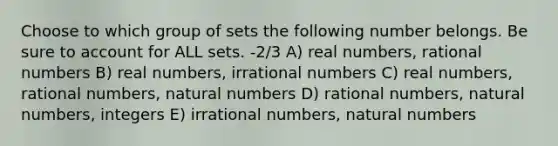 Choose to which group of sets the following number belongs. Be sure to account for ALL sets. -2/3 A) real numbers, rational numbers B) real numbers, irrational numbers C) real numbers, rational numbers, natural numbers D) rational numbers, natural numbers, integers E) irrational numbers, natural numbers