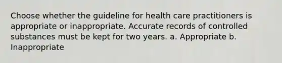 Choose whether the guideline for health care practitioners is appropriate or inappropriate. Accurate records of controlled substances must be kept for two years. a. Appropriate b. Inappropriate