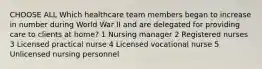 CHOOSE ALL Which healthcare team members began to increase in number during World War II and are delegated for providing care to clients at home? 1 Nursing manager 2 Registered nurses 3 Licensed practical nurse 4 Licensed vocational nurse 5 Unlicensed nursing personnel