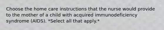Choose the home care instructions that the nurse would provide to the mother of a child with acquired immunodeficiency syndrome (AIDS). *Select all that apply.*
