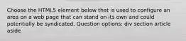 Choose the HTML5 element below that is used to configure an area on a web page that can stand on its own and could potentially be syndicated. Question options: div section article aside