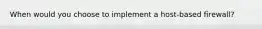 When would you choose to implement a host-based firewall?