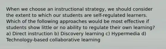 When we choose an instructional strategy, we should consider the extent to which our students are self-regulated learners. Which of the following approaches would be most effective if students show little or no ability to regulate their own learning? a) Direct instruction b) Discovery learning c) Hypermedia d) Technology-based collaborative learning