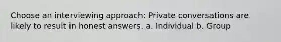 Choose an interviewing approach: Private conversations are likely to result in honest answers. a. Individual b. Group