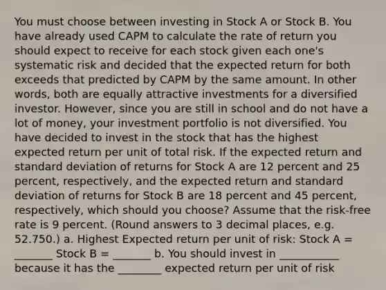 You must choose between investing in Stock A or Stock B. You have already used CAPM to calculate the rate of return you should expect to receive for each stock given each one's systematic risk and decided that the expected return for both exceeds that predicted by CAPM by the same amount. In other words, both are equally attractive investments for a diversified investor. However, since you are still in school and do not have a lot of money, your investment portfolio is not diversified. You have decided to invest in the stock that has the highest expected return per unit of total risk. If the expected return and standard deviation of returns for Stock A are 12 percent and 25 percent, respectively, and the expected return and standard deviation of returns for Stock B are 18 percent and 45 percent, respectively, which should you choose? Assume that the risk-free rate is 9 percent. (Round answers to 3 decimal places, e.g. 52.750.) a. Highest Expected return per unit of risk: Stock A = _______ Stock B = _______ b. You should invest in ___________ because it has the ________ expected return per unit of risk