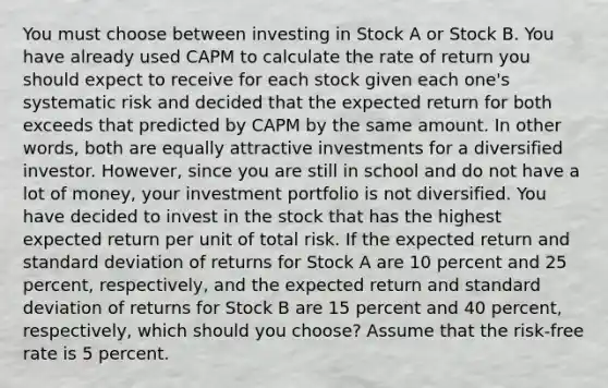 You must choose between investing in Stock A or Stock B. You have already used CAPM to calculate the rate of return you should expect to receive for each stock given each one's systematic risk and decided that the expected return for both exceeds that predicted by CAPM by the same amount. In other words, both are equally attractive investments for a diversified investor. However, since you are still in school and do not have a lot of money, your investment portfolio is not diversified. You have decided to invest in the stock that has the highest expected return per unit of total risk. If the expected return and <a href='https://www.questionai.com/knowledge/kqGUr1Cldy-standard-deviation' class='anchor-knowledge'>standard deviation</a> of returns for Stock A are 10 percent and 25 percent, respectively, and the expected return and standard deviation of returns for Stock B are 15 percent and 40 percent, respectively, which should you choose? Assume that the risk-free rate is 5 percent.