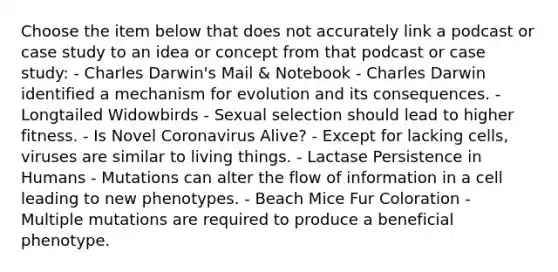 Choose the item below that does not accurately link a podcast or case study to an idea or concept from that podcast or case study: - Charles Darwin's Mail & Notebook - Charles Darwin identified a mechanism for evolution and its consequences. - Longtailed Widowbirds - Sexual selection should lead to higher fitness. - Is Novel Coronavirus Alive? - Except for lacking cells, viruses are similar to living things. - Lactase Persistence in Humans - Mutations can alter the flow of information in a cell leading to new phenotypes. - Beach Mice Fur Coloration - Multiple mutations are required to produce a beneficial phenotype.