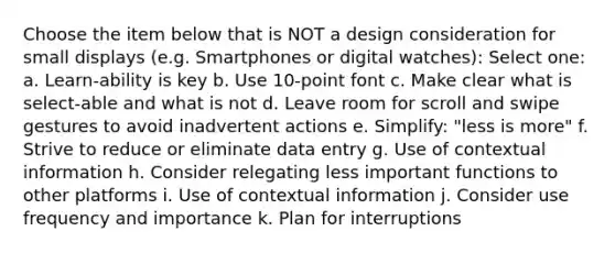 Choose the item below that is NOT a design consideration for small displays (e.g. Smartphones or digital watches): Select one: a. Learn-ability is key b. Use 10-point font c. Make clear what is select-able and what is not d. Leave room for scroll and swipe gestures to avoid inadvertent actions e. Simplify: "less is more" f. Strive to reduce or eliminate data entry g. Use of contextual information h. Consider relegating less important functions to other platforms i. Use of contextual information j. Consider use frequency and importance k. Plan for interruptions