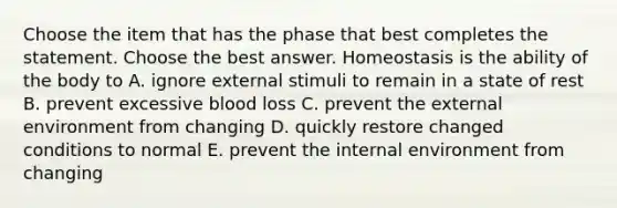 Choose the item that has the phase that best completes the statement. Choose the best answer. Homeostasis is the ability of the body to A. ignore external stimuli to remain in a state of rest B. prevent excessive blood loss C. prevent the external environment from changing D. quickly restore changed conditions to normal E. prevent the internal environment from changing