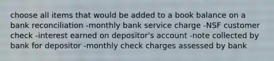 choose all items that would be added to a book balance on a bank reconciliation -monthly bank service charge -NSF customer check -interest earned on depositor's account -note collected by bank for depositor -monthly check charges assessed by bank