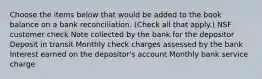 Choose the items below that would be added to the book balance on a bank reconciliation. (Check all that apply.) NSF customer check Note collected by the bank for the depositor Deposit in transit Monthly check charges assessed by the bank Interest earned on the depositor's account Monthly bank service charge