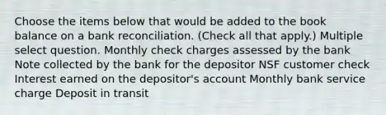 Choose the items below that would be added to the book balance on a bank reconciliation. (Check all that apply.) Multiple select question. Monthly check charges assessed by the bank Note collected by the bank for the depositor NSF customer check Interest earned on the depositor's account Monthly bank service charge Deposit in transit