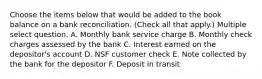 Choose the items below that would be added to the book balance on a bank reconciliation. (Check all that apply.) Multiple select question. A. Monthly bank service charge B. Monthly check charges assessed by the bank C. Interest earned on the depositor's account D. NSF customer check E. Note collected by the bank for the depositor F. Deposit in transit