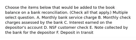 Choose the items below that would be added to the book balance on a bank reconciliation. (Check all that apply.) Multiple select question. A. Monthly bank service charge B. Monthly check charges assessed by the bank C. Interest earned on the depositor's account D. NSF customer check E. Note collected by the bank for the depositor F. Deposit in transit