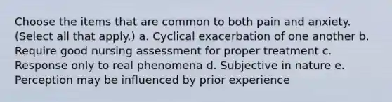 Choose the items that are common to both pain and anxiety. (Select all that apply.) a. Cyclical exacerbation of one another b. Require good nursing assessment for proper treatment c. Response only to real phenomena d. Subjective in nature e. Perception may be influenced by prior experience