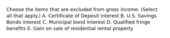 Choose the items that are excluded from gross income. (Select all that apply.) A. Certificate of Deposit interest B. U.S. Savings Bonds interest C. Municipal bond interest D. Qualified fringe benefits E. Gain on sale of residential rental property