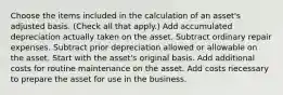 Choose the items included in the calculation of an asset's adjusted basis. (Check all that apply.) Add accumulated depreciation actually taken on the asset. Subtract ordinary repair expenses. Subtract prior depreciation allowed or allowable on the asset. Start with the asset's original basis. Add additional costs for routine maintenance on the asset. Add costs necessary to prepare the asset for use in the business.