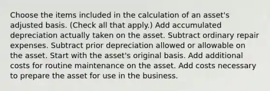 Choose the items included in the calculation of an asset's adjusted basis. (Check all that apply.) Add accumulated depreciation actually taken on the asset. Subtract ordinary repair expenses. Subtract prior depreciation allowed or allowable on the asset. Start with the asset's original basis. Add additional costs for routine maintenance on the asset. Add costs necessary to prepare the asset for use in the business.