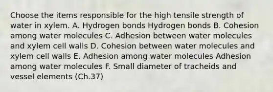 Choose the items responsible for the high tensile strength of water in xylem. A. Hydrogen bonds Hydrogen bonds B. Cohesion among water molecules C. Adhesion between water molecules and xylem cell walls D. Cohesion between water molecules and xylem cell walls E. Adhesion among water molecules Adhesion among water molecules F. Small diameter of tracheids and vessel elements (Ch.37)